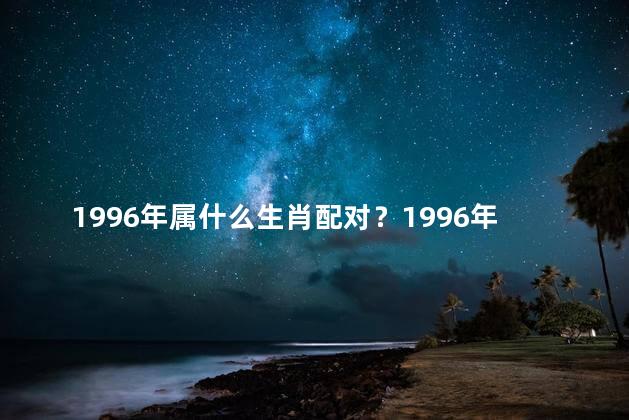 1996年属什么生肖配对？1996年生肖配对 哪些属相最合适？